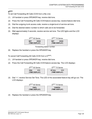 Page 142CHAPTER 3 SYSTEM DATA PROGRAMMING
Call Forwarding-All Calls-CCIS
NEAX2000 IVS2 CCIS System Manual    
ND-70918 (E), Issue 1.0   Page 129
Dterm
To set Call Forwarding-All Calls-CCIS from a My Line:
(1) Lift handset or press SPEAKER key; receive dial tone.
(2) Press the Call Forwarding-All Calls-CCIS feature access key; receive feature dial tone.
(3) Dial the outgoing trunk access code; receive a single burst of service set tone.
(4) Dial the desired station number to which calls are to be forwarded.
(5)...