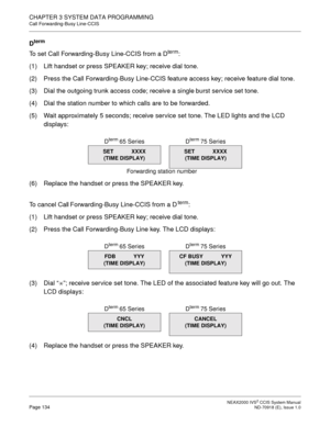 Page 147 NEAX2000 IVS2 CCIS System ManualPage 134  ND-70918 (E), Issue 1.0
CHAPTER 3 SYSTEM DATA PROGRAMMING
Call Forwarding-Busy Line-CCIS
Dterm
To set Call Forwarding-Busy Line-CCIS from a Dterm:
(1) Lift handset or press SPEAKER key; receive dial tone.
(2) Press the Call Forwarding-Busy Line-CCIS feature access key; receive feature dial tone.
(3) Dial the outgoing trunk access code; receive a single burst service set tone.
(4) Dial the station number to which calls are to be forwarded.
(5) Wait approximately...