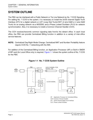 Page 17 NEAX2000 IVS2 CCIS System ManualPage 4  ND-70918 (E), Issue 1.0
CHAPTER 1  GENERAL INFORMATION
System Outline
SYSTEM OUTLINE
The PBX can be interfaced with a Public Network or Tie Line Network by No. 7 CCIS Signaling.
For adding No. 7 CCIS to the system, it is necessary to install the 24/30 channel Digital Trunk
Interface (DTI) for a digital network or LDT (Loop Dial Trunk)/ODT (2 wire E&M or 4 wire E&M
Trunk) for an analog network via a MODEM, and a Phase Locked Oscillator (PLO) for network...