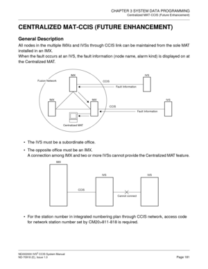 Page 194CHAPTER 3 SYSTEM DATA PROGRAMMING
Centralized MAT-CCIS (Future Enhancement)
NEAX2000 IVS2 CCIS System Manual    
ND-70918 (E), Issue 1.0   Page 181
CENTRALIZED MAT-CCIS (FUTURE ENHANCEMENT)
General Description
All nodes in the multiple IMXs and IVSs through CCIS link can be maintained from the sole MAT
installed in an IMX.
When the fault occurs at an IVS, the fault information (node name, alarm kind) is displayed on at
the Centralized MAT.
• The IVS must be a subordinate office.
 The opposite office...