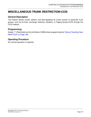 Page 232CHAPTER 3 SYSTEM DATA PROGRAMMING
Miscellaneous Trunk Restriction-CCIS
NEAX2000 IVS2 CCIS System Manual    
ND-70918 (E), Issue 1.0   Page 219
MISCELLANEOUS TRUNK RESTRICTION-CCIS
General Description
This feature denies certain stations and dial-repeating tie trunks access to particular trunk
groups, such as tie lines, exchange networks, Dictation, or Paging Access-CCIS through the
CCIS network.
Programming
Assign “1” (Restricted) as the 2nd Data of CM36 when programming the Deluxe Traveling Class...