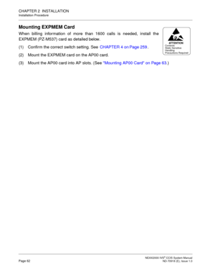 Page 75 NEAX2000 IVS2 CCIS System ManualPage 62  ND-70918 (E), Issue 1.0
CHAPTER 2  INSTALLATION
Installation Procedure
Mounting EXPMEM Card
When billing information of more than 1600 calls is needed, install the
EXPMEM (PZ-M537) card as detailed below.
(1) Confirm the correct switch setting. See CHAPTER 4 on Page 259.
(2) Mount the EXPMEM card on the AP00 card.
(3) Mount the AP00 card into AP slots. (See Mounting AP00 Card on Page 63.)
AT T E N T I O NContents
Static Sensitive
Handling
Precautions Required 