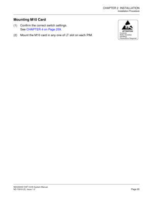 Page 78CHAPTER 2  INSTALLATION
Installation Procedure
NEAX2000 IVS2 CCIS System Manual    
ND-70918 (E), Issue 1.0   Page 65
Mounting M10 Card
(1) Confirm the correct switch settings.
See CHAPTER 4 on Page 259.
(2) Mount the M10 card in any one of LT slot on each PIM.
AT T E N T I O NContents
Static Sensitive
Handling
Precautions Required 