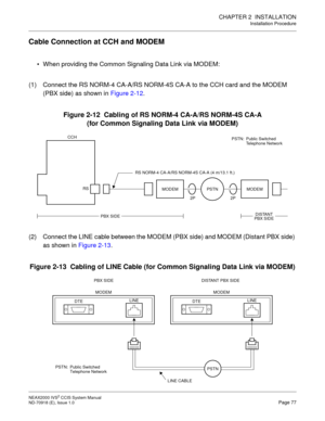 Page 90CHAPTER 2  INSTALLATION
Installation Procedure
NEAX2000 IVS2 CCIS System Manual    
ND-70918 (E), Issue 1.0   Page 77
Cable Connection at CCH and MODEM
 When providing the Common Signaling Data Link via MODEM:
(1) Connect the RS NORM-4 CA-A/RS NORM-4S CA-A to the CCH card and the MODEM 
(PBX side) as shown in Figure 2-12.
Figure 2-12  Cabling of RS NORM-4 CA-A/RS NORM-4S CA-A 
(for Common Signaling Data Link via MODEM)
(2) Connect the LINE cable between the MODEM (PBX side) and MODEM (Distant PBX side)...