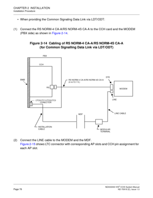 Page 91 NEAX2000 IVS2 CCIS System ManualPage 78  ND-70918 (E), Issue 1.0
CHAPTER 2  INSTALLATION
Installation Procedure
 When providing the Common Signaling Data Link via LDT/ODT:
(1) Connect the RS NORM-4 CA-A/RS NORM-4S CA-A to the CCH card and the MODEM 
(PBX side) as shown in Figure 2-14.
Figure 2-14  Cabling of RS NORM-4 CA-A/RS NORM-4S CA-A
(for Common Signalling Data Link via LDT/ODT)
(2) Connect the LINE cable to the MODEM and the MDF.
Figure 2-15 shows LTC connector with corresponding AP slots and CCH...