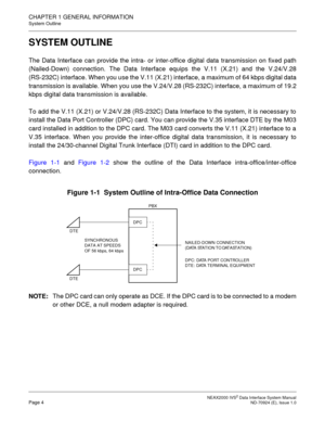 Page 12 NEAX2000 IVS2 Data Interface System ManualPage 4  ND-70924 (E), Issue 1.0
CHAPTER 1 GENERAL INFORMATION
System Outline
SYSTEM OUTLINE
The Data Interface can provide the intra- or inter-office digital data transmission on fixed path
(Nailed-Down) connection. The Data Interface equips the V.11 (X.21) and the V.24/V.28
(RS-232C) interface. When you use the V.11 (X.21) interface, a maximum of 64 kbps digital data
transmission is available. When you use the V.24/V.28 (RS-232C) interface, a maximum of 19.2...