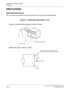 Page 24 NEAX2000 IVS2 Data Interface System ManualPage 16  ND-70924 (E), Issue 1.0
CHAPTER 2 INSTALLATION
Precautions
PRECAUTIONS
Static Electricity Guard
You must wear a grounded wrist strap to protect circuit cards from static electricity.
Figure 2-1  Static Electricity Guard (1 of 2)
 WHEN PLUGGING/UNPLUGGING A CIRCUIT CARD
 WHEN HOLDING A CIRCUIT CARD
PBX
WRIST STRAP
FRAME GROUND SCREW
CARD FRONT
NEVER TOUCH THE COMPONENTS OR 
SOLDERED SURFACE WITH BARE HANDS. 