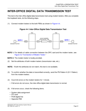 Page 68CHAPTER 4 OPERATION TEST
Inter-Office Digital Data Transmission Test
NEAX2000 IVS2 Data Interface System Manual    
ND-70924 (E), Issue 1.0   Page 61
INTER-OFFICE DIGITAL DATA TRANSMISSION TEST
This test is the inter-office digital data transmission test using modem testers. After you complete
the loopback tests, do the following steps.
(1) Connect modem testers to the both PBXs as shown in Figure 4-4.
Figure 4-4  Inter-Office Digital Data Transmission Test
(2) Set the attributes of both modem testers...