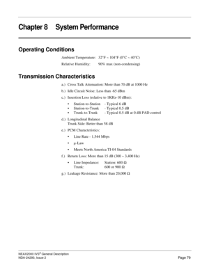 Page 103NEAX2000 IVS2 General Description
NDA-24293, Issue 2
Page 79
Chapter 8 System Performance
Operating Conditions
Ambient Temperature:  32°F ~ 104°F (0°C ~ 40°C) 
Relative Humidity: 90% max (non-condensing)
Transmission Characteristics
a.) Cross Talk Attenuation: More than 70 dB at 1000 Hz
b.) Idle Circuit Noise: Less than -65 dBm
c.) Insertion Loss (relative to 1KHz-10 dBm):
 Station-to-Station - Typical 6 dB
 Station-to-Trunk - Typical 0.5 dB
 Trunk-to-Trunk  - Typical 0.5 dB at 0 dB PAD control
d.)...