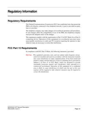 Page 15NEAX2000 IVS2 General Description
NDA-24293, Issue 2
Page xiii
Regulatory Information
Regulatory Requirements
The Federal Communications Commission (FCC) has established rules that permit the 
PBX to be directly connected to the telephone network. A jack is provided on party 
lines or coin lines. 
The telephone company may make changes in its technical operations and procedures. 
If such changes affect the compatibility or use of the PBX, the telephone company 
must provide adequate notice of the...
