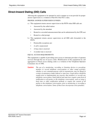 Page 19  Regulatory Information Direct-Inward Dialing (DID) Calls
NEAX2000 IVS2 General Description
NDA-24293, Issue 2
Page xvii
Direct-Inward Dialing (DID) Calls
Allowing this equipment to be operated in s uch a manner as to not provide for proper
answer supervision is a violation of Part 68 of the FCCs rules. 
PROPER ANSWER SUPERVISION IS WHEN: 
a.) This equipment returns answer supervision to the PSTN when DID calls are:
 Answered by the called station 
 Answered by the attendant 
 Routed to a recorded...