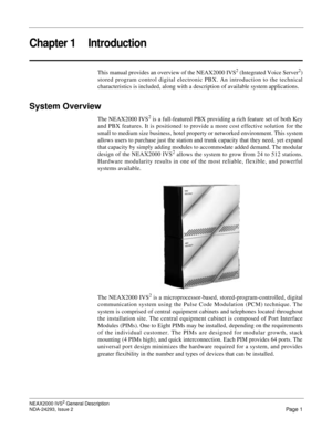 Page 25NEAX2000 IVS2 General Description
NDA-24293, Issue 2
Page 1
Chapter 1 Introduction
This manual provides an overview of the NEAX2000 IVS2 (Integrated Voice Server2)
stored program control digital electronic PBX. An introduction to the technical
characteristics is included, along with a description of available system applications.
System Overview
The NEAX2000 IVS2 is a full-featured PBX providing a rich feature set of both Key
and PBX features. It is positioned to provide a more cost effective solution...