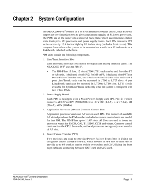 Page 35NEAX2000 IVS2 General Description
NDA-24293, Issue 2
Page 11
Chapter 2 System Configuration
The NEAX2000 IVS2 consists of 1 to 8 Port Interface Modules (PIMs), each PIM will
support up to 64 interface ports to give a maximum capacity of 512 ports per system.
The PIMs are all the same with a universal back plane, which accommodates station
ports, trunk ports, I/O processors, and power supply boards. Each PIM measures 16.9
inches across by 16.4 inches high by 8.8 inches deep (includes front cover). This...