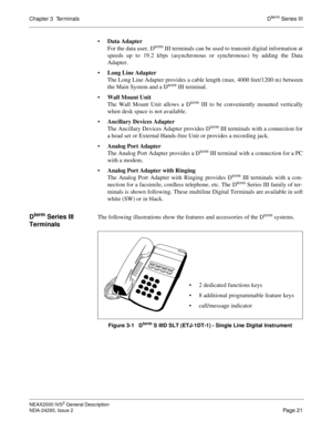 Page 45Chapter 3  TerminalsDterm Series III
NEAX2000 IVS2 General Description
NDA-24293, Issue 2
Page 21
Data Adapter
For the data user, Dterm III terminals can be used to transmit digital information at
speeds up to 19.2 kbps (asynchronous or synchronous) by adding the Data
Adapter.
Long Line Adapter
The Long Line Adapter provides a cable length (max. 4000 feet/1200 m) between
the Main System and a D
term III terminal.
Wall Mount Unit
The Wall Mount Unit allows a D
term III to be conveniently mounted...