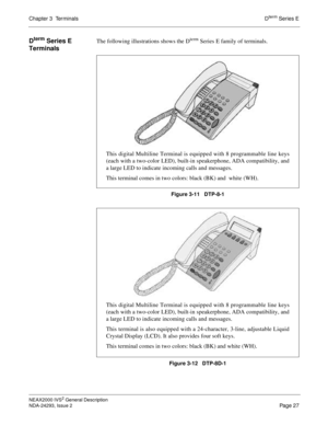 Page 51Chapter 3  TerminalsDterm Series E
NEAX2000 IVS2 General Description
NDA-24293, Issue 2
Page 27
Dterm Series E 
TerminalsThe following illustrations shows the Dterm Series E family of terminals.
Figure 3-11   DTP-8-1
Figure 3-12   DTP-8D-1
This digital Multiline Terminal is equipped with 8 programmable line keys
(each with a two-color LED), built-in speakerphone, ADA compatibility, and
a large LED to indicate incoming calls and messages.
This terminal comes in two colors: black (BK) and  white (WH).
This...