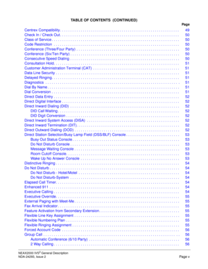 Page 7NEAX2000 IVS2 General Description
NDA-24293, Issue 2
Page v
TABLE OF CONTENTS  (CONTINUED)
Pag e
Centrex Compatibility . . . . . . . . . . . . . . . . . . . . . . . . . . . . . . . . . . . . . . . . . . . . . . . . . . . . . . . . . .  49
Check In / Check Out . . . . . . . . . . . . . . . . . . . . . . . . . . . . . . . . . . . . . . . . . . . . . . . . . . . . . . . . . .  50
Class of Service . . . . . . . . . . . . . . . . . . . . . . . . . . . . . . . . . . . . . . . . . . . . . . . . . . . . . . . ....