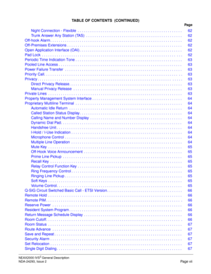 Page 9NEAX2000 IVS2 General Description
NDA-24293, Issue 2
Page vii
TABLE OF CONTENTS  (CONTINUED)
Pag e
Night Connection - Flexible  . . . . . . . . . . . . . . . . . . . . . . . . . . . . . . . . . . . . . . . . . . . . . . . . . . 62
Trunk Answer Any Station (TAS)  . . . . . . . . . . . . . . . . . . . . . . . . . . . . . . . . . . . . . . . . . . . . . .  62
Off-hook Alarm . . . . . . . . . . . . . . . . . . . . . . . . . . . . . . . . . . . . . . . . . . . . . . . . . . . . . . . . . . . . . . .  62...