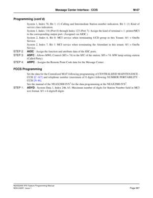 Page 1030NEAX2400 IPX Feature Programming Manual
NDA-24297, Issue 1Page 987
Message Center Interface - CCIS M-67
Programming (cont’d)
System 1, Index 78, Bit 1: (1) Calling and Intermediate Station number indication. Bit 1: (1) Kind of
service class indication.
System 1, Index 116 (Port 0) through Index 123 (Port 7): Assign the kind of terminal = 1: printer/MCI
to the corresponding output port. (Assigned via AIOC.)
System 2, Index 6, Bit 0: MCI service when terminating UCD group in this Tenant. 0/1 = Out/In...