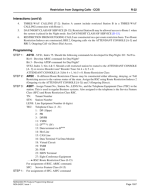 Page 1050NEAX2400 IPX Feature Programming Manual
NDA-24297, Issue 1Page 1007
Restriction from Outgoing Calls - CCIS R-22
Interactions (cont’d)
4. THREE-WAY CALLING [T-2]: Station A cannot include restricted Station B in a THREE-WAY
CALLING connection with Route 1.
5. DAY/NIGHT CLASS OF SERVICE [D-15]: Restricted Station B may be allowed access to Route 1 when
the system is placed in the Night mode. See DAY/NIGHT CLASS OF SERVICE[D-15].
6. RESTRICTION FROM OUTGOING CALLS are constructed on a per-route restriction...