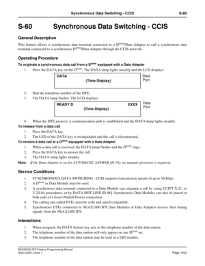Page 1066NEAX2400 IPX Feature Programming Manual
NDA-24297, Issue 1Page 1023
Synchronous Data Switching - CCIS S-60
S-60  Synchronous Data Switching - CCIS
General Description
This feature allows a synchronous data terminal connected to a Dterm/Data Adapter to call a synchronous data
terminal connected to a synchronous Dterm/Data Adapter through the CCIS network.
Operating Procedure
To originate a synchronous data call from a Dterm equipped with a Data Adapter
1. Press the DATA key on the Dterm. The DATA lamp...