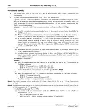 Page 1067NEAX2400 IPX Feature Programming ManualPage 1024NDA-24297, Issue 1
S-60 Synchronous Data Switching - CCIS
Interactions (cont’d)
4. For greater detail, refer to ETI: 010, DtermIV, V Asynchronous Data Adapter - Installation and
Programming.
5. Switched Synchronous Communication Using The DT-003 Data Module:
Typically, switched (dialed) synchronous connections are attached to computers using Half Duplex
protocols. In most cases where a Half Duplex protocol is used, the DM has to be set for Full Duplex (via...