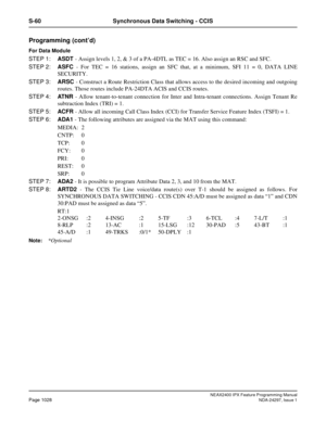 Page 1071NEAX2400 IPX Feature Programming ManualPage 1028NDA-24297, Issue 1
S-60 Synchronous Data Switching - CCIS
Programming (cont’d)
For Data Module
STEP 1:ASDT- Assign levels 1, 2, & 3 of a PA-4DTL as TEC = 16. Also assign an RSC and SFC.
STEP 2:ASFC- For TEC = 16 stations, assign an SFC that, at a minimum, SFI 11 = 0, DATA LINE
SECURITY.
STEP 3:ARSC- Construct a Route Restriction Class that allows access to the desired incoming and outgoing
routes. Those routes include PA-24DTA ACIS and CCIS routes.
STEP...