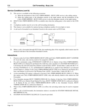 Page 155NEAX2400 IPX Feature Programming ManualPage 112NDA-24297, Issue 1
C-2 Call Forwarding - Busy Line
Service Conditions (cont’d)
21. This service is available in the following occasions:
a.) When the destination of the CALL FORWARDING - BUSY LINE service is the calling station.
b.) When the calling party is the attendant console or the night station, and the destination of the
CALL FORWARDING - BUSY LINE service is also the attendant console or the night station.
22. SPLIT CALL FORWARDING [S-99] is...