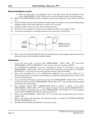 Page 161NEAX2400 IPX Feature Programming ManualPage 118NDA-24297, Issue 1
C-2D Call Forwarding - Busy Line - Dterm
Service Conditions (cont’d)
b.) When the calling party is the attendant console or the night station, and the destination of the
CALL FORWARDING - BUSY LINE service is also the attendant console or the night station.
26. SPLIT CALL FORWARDING [S-99] is available only when the calling party is the station or the CCIS
line.
27. The OAI monitor number and the ACD pilot number cannot be assigned as the...