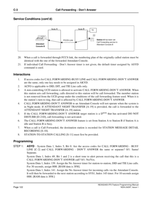 Page 165NEAX2400 IPX Feature Programming ManualPage 122NDA-24297, Issue 1
C-3 Call Forwarding - Don’tAnswer
Service Conditions (cont’d)
20. When a call is forwarded through FCCS link, the numbering plan of the originally called station must be
identical with the one of the forwarded Attendant Console.
21. If individual Call Forwarding - Don’t Answer timer is not given, the default timer assigned by ASYD
command is used.
Interactions
1. If access codes for CALL FORWARDING-BUSY LINE and CALL FORWARDING-DON’T...