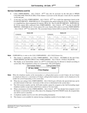 Page 178NEAX2400 IPX Feature Programming Manual
NDA-24297, Issue 1Page 135
Call Forwarding - All Calls - DtermC-5D
Service Conditions (cont’d)
6. CALL FORWARDING - ALL CALLS - Dtermmay also be accessed via the dial pad or SPEED
CALLING-ONE TOUCH [S-26D]. If this feature is accessed via the dial pad, it must also be cancelled
via the dial pad.
7. A user may set CALL FORWARDING - ALL CALLS - D
termfor a multi-line appearance based on the
CLASS OF SERVICE - INDIVIDUAL [C-15] assigned to the station setting the...