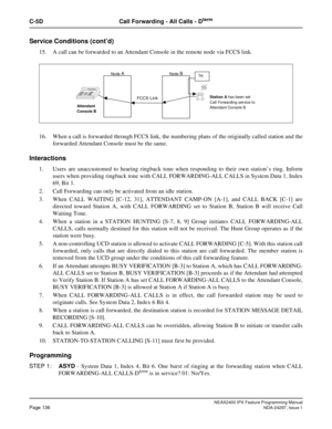 Page 179NEAX2400 IPX Feature Programming ManualPage 136NDA-24297, Issue 1
C-5D Call Forwarding - All Calls - Dterm
Service Conditions (cont’d)
15. A call can be forwarded to an Attendant Console in the remote node via FCCS link.
16. When a call is forwarded through FCCS link, the numbering plans of the originally called station and the
forwarded Attendant Console must be the same.
Interactions
1. Users are unaccustomed to hearing ringback tone when responding to their own station’s ring. Inform
users when...