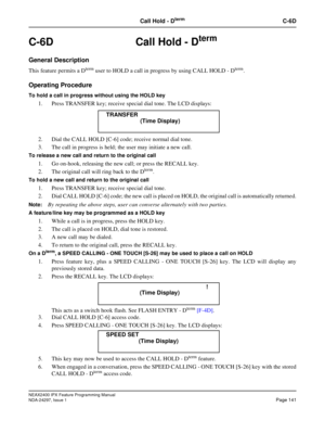 Page 184NEAX2400 IPX Feature Programming Manual
NDA-24297, Issue 1Page 141
Call Hold - DtermC-6D
C-6D  Call Hold - Dterm
General Description
This feature permits a Dtermuser to HOLD a call in progress by using CALL HOLD - Dterm.
Operating Procedure
To hold a call in progress without using the HOLD key
1. Press TRANSFER key; receive special dial tone. The LCD displays:
2. Dial the CALL HOLD [C-6] code; receive normal dial tone.
3. The call in progress is held; the user may initiate a new call.
To release a new...
