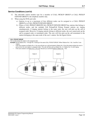 Page 188NEAX2400 IPX Feature Programming Manual
NDA-24297, Issue 1Page 145
Call Pickup - Group C-7
Service Conditions (cont’d)
12. The allowable station number type for a member of CALL PICKUP GROUP or CALL PICKUP
EXPAND GROUP is the telephone number only.
13. When using the FCH card with:
a.) Stations in up to a maximum of four different nodes can be assigned to a CALL PICKUP
GROUP or a CALL PICKUP EXPAND GROUP.
b.) When a CALL PICKUP GROUP/CALL PICKUP EXPAND GROUP has stations that belong to
different nodes,...