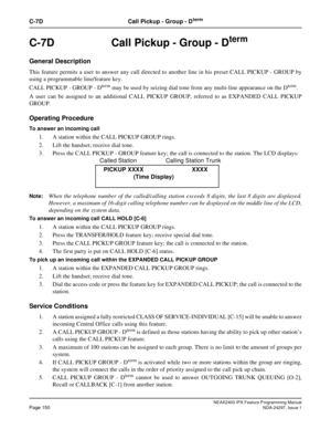 Page 193NEAX2400 IPX Feature Programming ManualPage 150NDA-24297, Issue 1
C-7D Call Pickup - Group - Dterm
C-7D  Call Pickup - Group - Dterm
General Description
This feature permits a user to answer any call directed to another line in his preset CALL PICKUP - GROUP by
using a programmable line/feature key.
CALL PICKUP - GROUP - D
termmay be used by seizing dial tone from any multi-line appearance on the Dterm.
A user can be assigned to an additional CALL PICKUP GROUP, referred to as EXPANDED CALL PICKUP
GROUP....