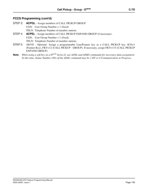 Page 198NEAX2400 IPX Feature Programming Manual
NDA-24297, Issue 1Page 155
Call Pickup - Group - DtermC-7D
FCCS Programming (cont’d)
STEP 3:ACP GL- Assign members of CALL PICKUP GROUP.
UGN: User Group Number = 1 (fixed)
TELN: Telephone Number of member stations
STEP 4:ACP EL- Assign members of CALL PICKUP EXPAND GROUP (if necessary).
UGN: User Group Number = 1 (fixed)
TELN: Telephone Number of member stations
STEP 5:AKYD - Optional. Assign a programmable Line/Feature key as a CALL PICKUP key. KYI=1
(Feature...