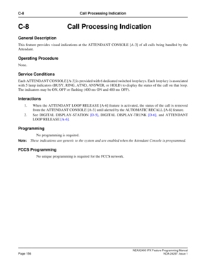 Page 199NEAX2400 IPX Feature Programming ManualPage 156NDA-24297, Issue 1
C-8 Call Processing Indication
C-8 Call Processing Indication
General Description
This feature provides visual indications at the ATTENDANT CONSOLE [A-3] of all calls being handled by the
Attendant.
Operating Procedure
None.
Service Conditions
Each ATTENDANT CONSOLE [A-3] is provided with 6 dedicated switched loop keys. Each loop key is associated
with 5 lamp indicators (BUSY, RING, ATND, ANSWER, or HOLD) to display the status of the call...