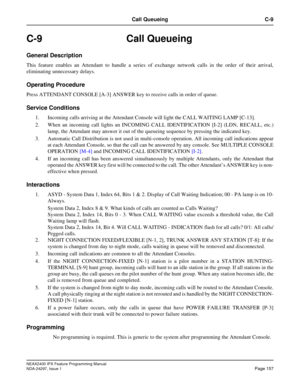 Page 200NEAX2400 IPX Feature Programming Manual
NDA-24297, Issue 1Page 157
Call Queueing C-9
C-9 Call Queueing
General Description
This feature enables an Attendant to handle a series of exchange network calls in the order of their arrival,
eliminating unnecessary delays.
Operating Procedure
Press ATTENDANT CONSOLE [A-3] ANSWER key to receive calls in order of queue.
Service Conditions
1. Incoming calls arriving at the Attendant Console will light the CALL WAITING LAMP [C-13].
2. When an incoming call lights an...