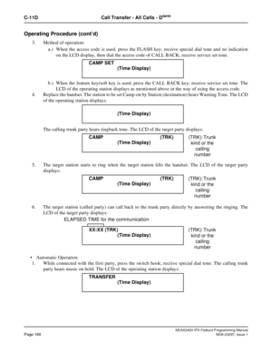 Page 209NEAX2400 IPX Feature Programming ManualPage 166NDA-24297, Issue 1
C-11D Call Transfer - All Calls - Dterm
Operating Procedure (cont’d)
3. Method of operation:
a.) When the access code is used, press the FLASH key; receive special dial tone and no indication
on the LCD display, then dial the access code of CALL BACK; receive service set tone.
b.) When the feature key/soft key is used, press the CALL BACK key; receive service set tone. The
LCD of the operating station displays as mentioned above in the way...