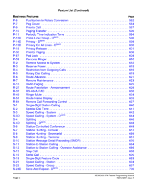 Page 23NEAX2400 IPX Feature Programming ManualPage viNDA-24297, Issue 1
Feature List (Continued)
Business FeaturesPag e
P-6 Pushbutton to Rotary Conversion   . . . . . . . . . . . . . . . . . . . . . . . . . . . . . . . . . . . . 582
P-7 Peg Count   . . . . . . . . . . . . . . . . . . . . . . . . . . . . . . . . . . . . . . . . . . . . . . . . . . . . . . 584
P-9 Priority Call  . . . . . . . . . . . . . . . . . . . . . . . . . . . . . . . . . . . . . . . . . . . . . . . . . . . . . . 587
P-10 Paging Transfer  ....