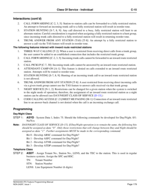 Page 222NEAX2400 IPX Feature Programming Manual
NDA-24297, Issue 1Page 179
Class Of Service - Individual C-15
Interactions (cont’d)
2. CALL FORWARDING [C-2, 3, 5]: Station-to-station calls can be forwarded to a fully restricted station.
An attempt to forward an incoming trunk call to a fully restricted station will result in reorder tone.
3. STATION HUNTING [S-7, 8, 9]: Any call directed to a busy, fully restricted station will hunt to an
alternate station. Careful consideration is required when assigning a...