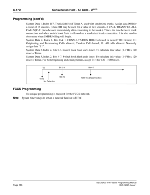 Page 229NEAX2400 IPX Feature Programming ManualPage 186NDA-24297, Issue 1
C-17D Consultation Hold - All Calls - Dterm
Programming (cont’d)
System Data 1, Index 157. Trunk Soft Hold Timer A, used with senderized trunks. Assign data 00H for
a value of 18 seconds. (Data 31H may be used for a value of two seconds, if CALL TRANSFER-ALL
CALLS [C-11] is to be used immediately after connecting to the trunk.). This is the time between trunk
connection and when switch hook flash is allowed on a senderized trunk...