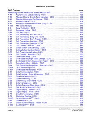 Page 25NEAX2400 IPX Feature Programming ManualPage viiiNDA-24297, Issue 1
Feature List (Continued)
CCIS FeaturesPag e
Networking with NEAX2400 IPX and NEAX2000 IVS2   . . . . . . . . . . . . . . . . . . . . . . . . . . . . 797
A-44 Asynchronous Data Switching - CCIS  . . . . . . . . . . . . . . . . . . . . . . . . . . . . . . . . . 799
A-45 Attendant Camp-On with Tone Indication - CCIS   . . . . . . . . . . . . . . . . . . . . . . . . 802
A-46 Attendant-Controlled Conference - CCIS  . . . . . . . . . . . . . ....