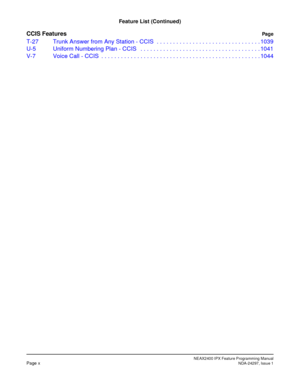 Page 27NEAX2400 IPX Feature Programming ManualPage xNDA-24297, Issue 1
Feature List (Continued)
CCIS FeaturesPag e
T-27 Trunk Answer from Any Station - CCIS  . . . . . . . . . . . . . . . . . . . . . . . . . . . . . . . . 1039
U-5 Uniform Numbering Plan - CCIS   . . . . . . . . . . . . . . . . . . . . . . . . . . . . . . . . . . . . . 1041
V-7 Voice Call - CCIS  . . . . . . . . . . . . . . . . . . . . . . . . . . . . . . . . . . . . . . . . . . . . . . . . . 1044 