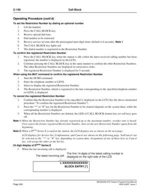 Page 289NEAX2400 IPX Feature Programming ManualPage 246NDA-24297, Issue 1
C-150 Call Block
Operating Procedure (cont’d)
To set the Restriction Number by dialing an optional number
1. Lift the handset.
2. Press the CALL BLOCK key.
3. Receive special dial tone.
4. Dial number to be restricted.
5. Receive service set tone after the preassigned inter-digit timer (default is 6 seconds).
Note 1
6. The CALL BLOCK key lights red.
7. The dialed number is registered as the Restriction Number.
To confirm the registered...