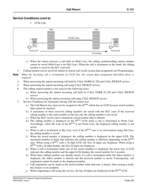 Page 298NEAX2400 IPX Feature Programming Manual
NDA-24297, Issue 1Page 255
Call Return C-151
Service Conditions (cont’d)
CCIS Call:
c.) When the station answers a call held on Multi Line, the calling number/calling station number
cannot be saved (Held Line is not My Line). When the call is terminated at the trunk, the calling
number is saved in the ELC card only.
3. Calling number can be saved for station-to-station call via the system data assignment (see Programming).
Note:When the incoming call is terminated...