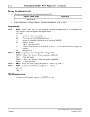 Page 303NEAX2400 IPX Feature Programming ManualPage 260NDA-24297, Issue 1
C-157 Calling Party Number - Name Assignment and Display
Service Conditions (cont’d)
18. The trunk mentioned below is available as for analog COT:
19. When this feature is activated via FCCS, the same data should be set to all nodes.
Programming
STEP 1:ASYD- System Data 1, Index 241, b6: Assign the data when the length of Caller ID exceeds the limit:
0/1 = Only the former/latter part of data appears on the LCD.
Index 390,
b0: Assign the...