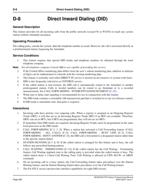 Page 323NEAX2400 IPX Feature Programming ManualPage 280NDA-24297, Issue 1
D-8 Direct Inward Dialing (DID)
D-8  Direct Inward Dialing (DID)
General Description
This feature provides for all incoming calls from the public network (except FX or WATS) to reach any system
station without Attendant assistance.
Operating Procedure
The calling party, outside the system, dials the telephone number as usual. However, the call is answered directly at
a predetermined station, bypassing the Attendant.
Service Conditions
1....