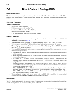 Page 325NEAX2400 IPX Feature Programming ManualPage 282NDA-24297, Issue 1
D-9 Direct Outward Dialing (DOD)
D-9  Direct Outward Dialing (DOD)
General Description
This feature permits any user to gain access to the public network without the assistance of the Attendant, by dialing
an access code and receiving a second dial tone. The user may then proceed to dial the desired public network
number.
Operating Procedure
To place an outside call
1. Go off-hook; receive dial tone,
2. Dial the trunk access code...