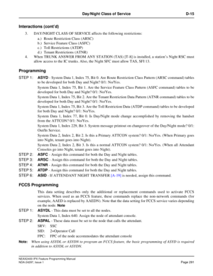 Page 334NEAX2400 IPX Feature Programming Manual
NDA-24297, Issue 1Page 291
Day/Night Class of Service D-15
Interactions (cont’d)
3. DAY/NIGHT CLASS OF SERVICE affects the following restrictions:
a.) Route Restriction Class (ARSC)
b.) Service Feature Class (ASFC)
c.) Toll Restrictions (ATDP)
d.) Tenant Restrictions (ATNR)
4. When TRUNK ANSWER FROM ANY STATION (TAS) [T-8] is installed, a station’sNightRSCmust
allow access to the IC trunks. Also, the Night SFC must allow TAS, SFI 13.
Programming
STEP 1:ASYD- System...