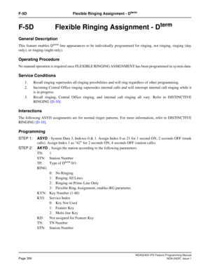 Page 399NEAX2400 IPX Feature Programming ManualPage 356NDA-24297, Issue 1
F-5D Flexible Ringing Assignment - Dterm
F-5D  Flexible Ringing Assignment - Dterm
General Description
This feature enables Dtermline appearances to be individually programmed for ringing, not ringing, ringing (day
only), or ringing (night only).
Operating Procedure
No manual operation is required once FLEXIBLE RINGING ASSIGNMENT has been programmed in system data.
Service Conditions
1. Recall ringing supersedes all ringing possibilities...